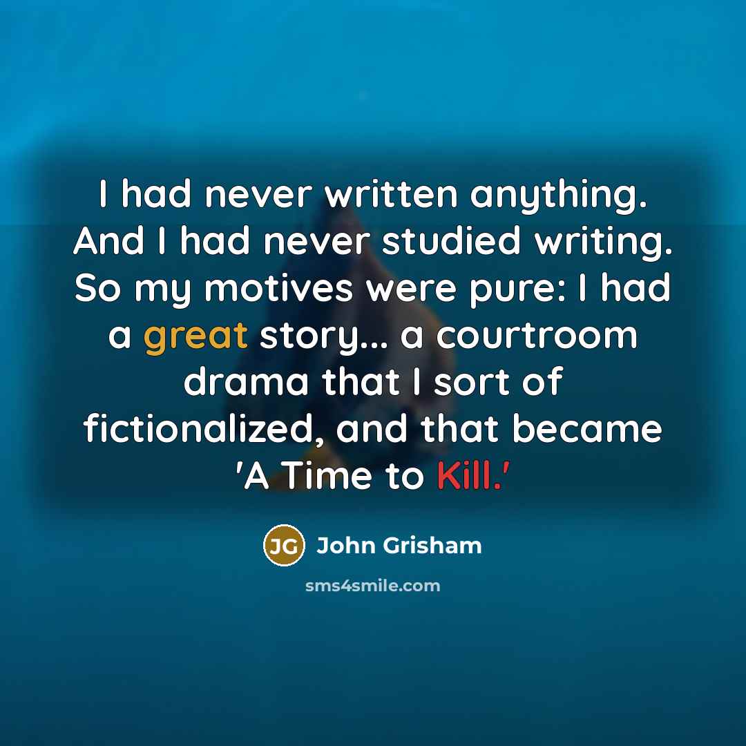 “I had never written anything. And I had never studied writing. So my motives were pure: I had a great story... a courtroom drama that I sort of fictionalized, and that became 'A Time to Kill.'” quote by John Grisham
