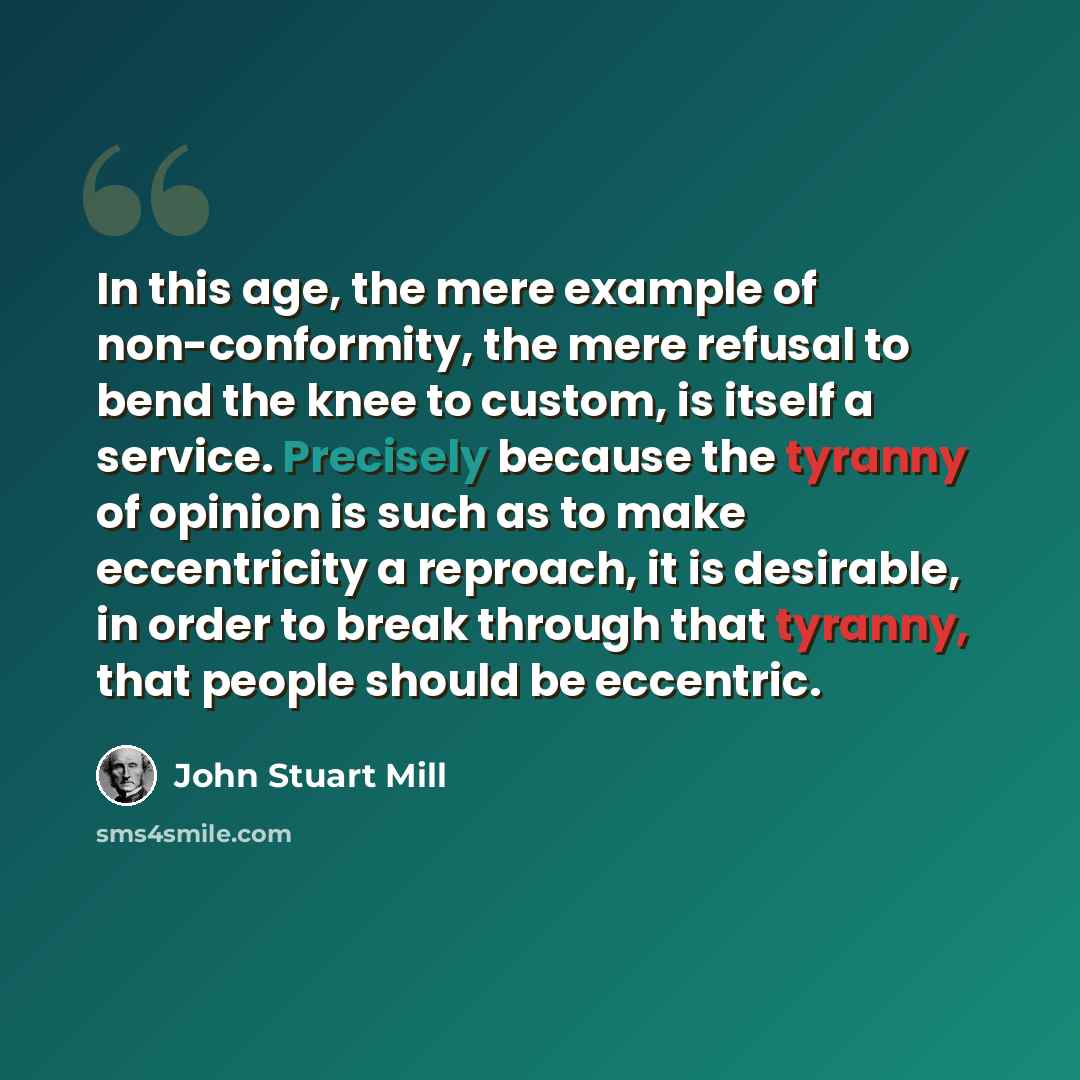 “In this age, the mere example of non-conformity, the mere refusal to bend the knee to custom, is itself a service. Precisely because the tyranny of opinion is such as to make eccentricity a reproach, it is desirable, in order to break through that tyranny, that people should be eccentric.” quote by John Stuart Mill