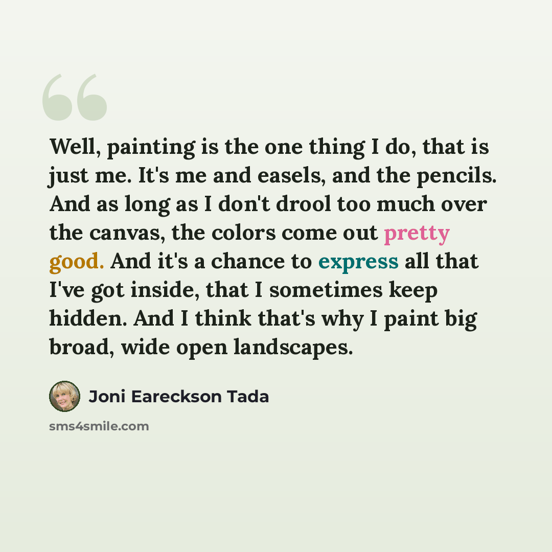 “Well, painting is the one thing I do, that is just me. It's me and easels, and the pencils. And as long as I don't drool too much over the canvas, the colors come out pretty good. And it's a chance to express all that I've got inside, that I sometimes keep hidden. And I think that's why I paint…” quote by Joni Eareckson Tada