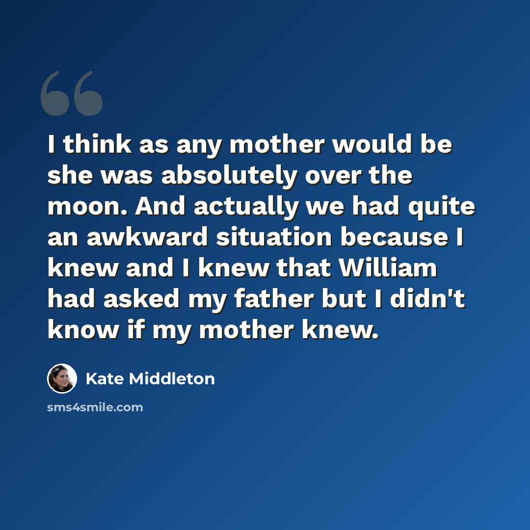“I think as any mother would be she was absolutely over the moon. And actually we had quite an awkward situation because I knew and I knew that William had asked my father but I didn't know if my mother knew.” quote by Kate Middleton