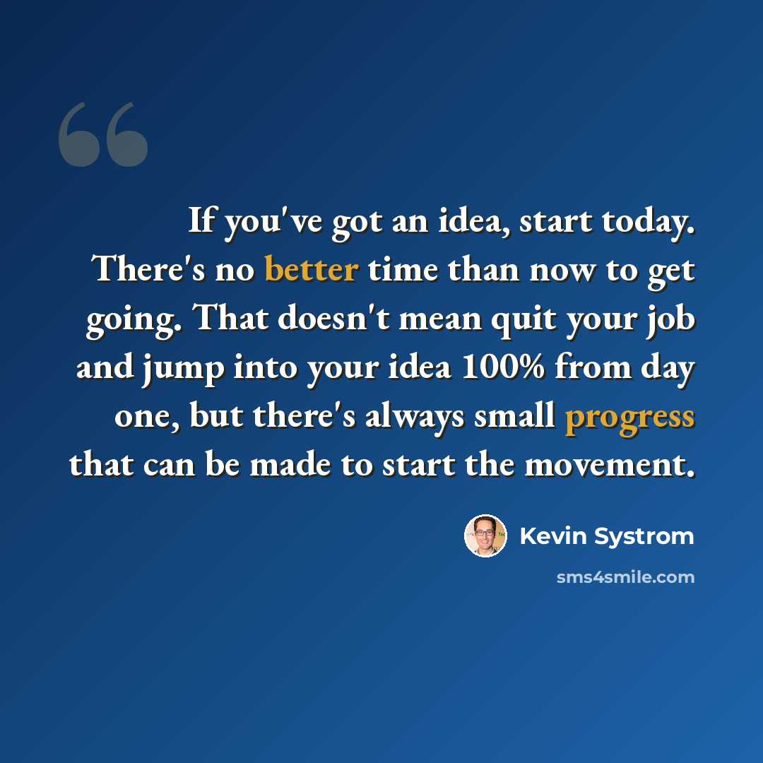 “If you've got an idea, start today. There's no better time than now to get going. That doesn't mean quit your job and jump into your idea 100% from day one, but there's always small progress that can be made to start the movement.” quote by Kevin Systrom