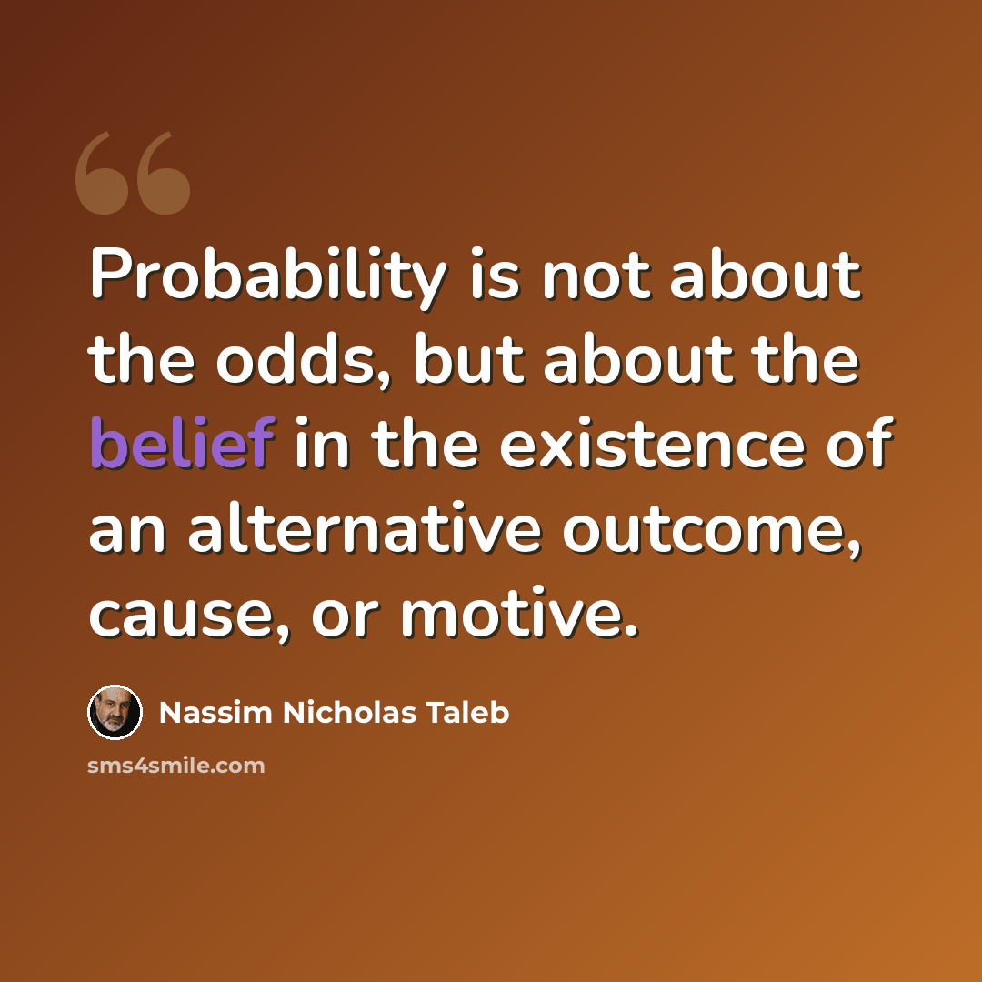“Probability is not about the odds, but about the belief in the existence of an alternative outcome, cause, or motive.” quote by Nassim Nicholas Taleb