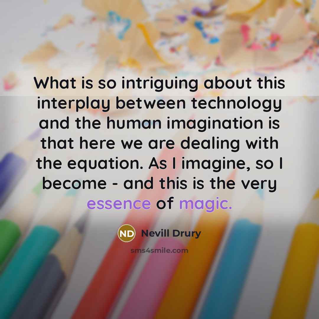 “What is so intriguing about this interplay between technology and the human imagination is that here we are dealing with the equation. As I imagine, so I become - and this is the very essence of magic.” quote by Nevill Drury