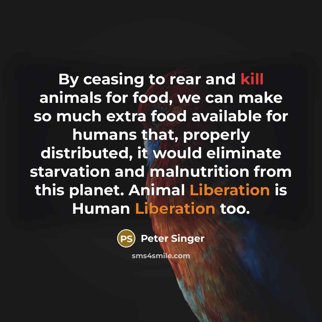 “By ceasing to rear and kill animals for food, we can make so much extra food available for humans that, properly distributed, it would eliminate starvation and malnutrition from this planet. Animal Liberation is Human Liberation too.” quote by Peter Singer
