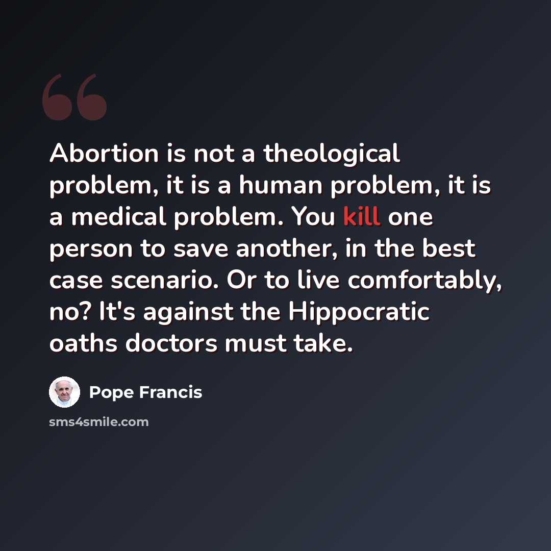 “Abortion is not a theological problem, it is a human problem, it is a medical problem. You kill one person to save another, in the best case scenario. Or to live comfortably, no? It's against the Hippocratic oaths doctors must take.” quote by Pope Francis