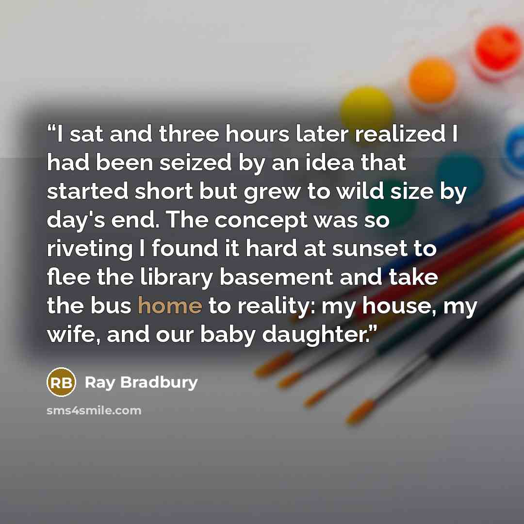 “I sat and three hours later realized I had been seized by an idea that started short but grew to wild size by day's end. The concept was so riveting I found it hard at sunset to flee the library basement and take the bus home to reality: my house, my wife, and our baby daughter.” quote by Ray Bradbury