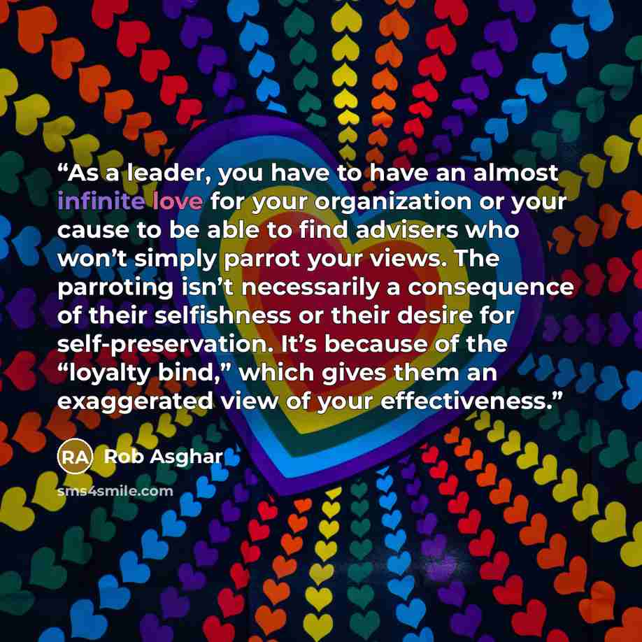 “As a leader, you have to have an almost infinite love for your organization or your cause to be able to find advisers who won’t simply parrot your views. The parroting isn’t necessarily a consequence of their selfishness or their desire for self-preservation. It’s because of the “loyalty bind,”…” quote by Rob Asghar