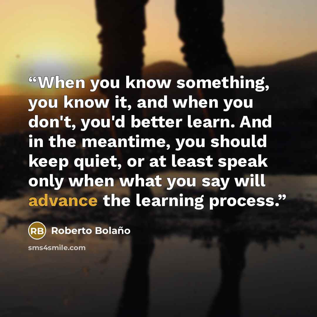 “When you know something, you know it, and when you don't, you'd better learn. And in the meantime, you should keep quiet, or at least speak only when what you say will advance the learning process.” quote by Roberto Bolaño