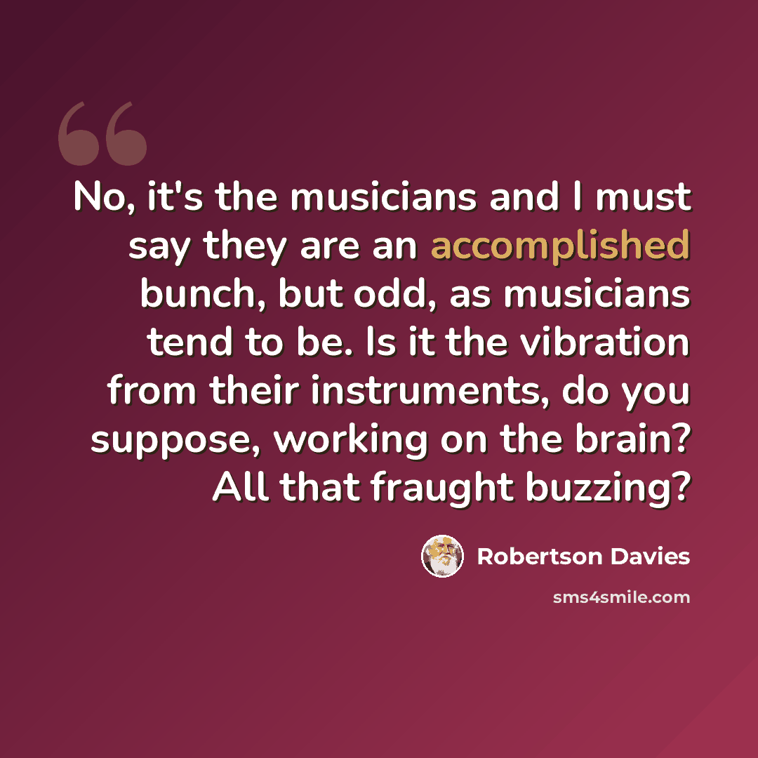“No, it's the musicians and I must say they are an accomplished bunch, but odd, as musicians tend to be. Is it the vibration from their instruments, do you suppose, working on the brain? All that fraught buzzing?” quote by Robertson Davies