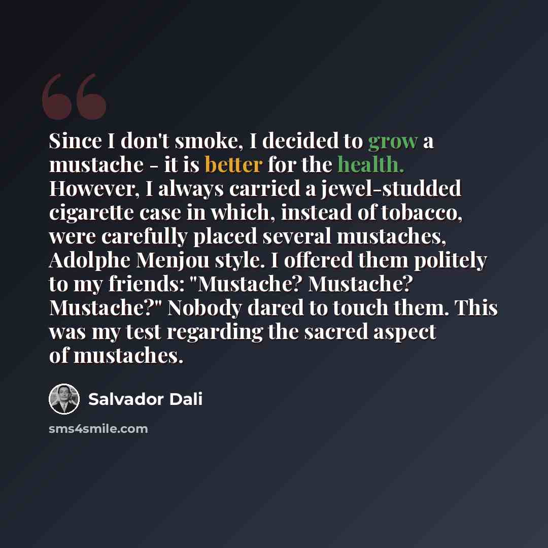 “Since I don't smoke, I decided to grow a mustache - it is better for the health. However, I always carried a jewel-studded cigarette case in which, instead of tobacco, were carefully placed several mustaches, Adolphe Menjou style. I offered them politely to my friends: "Mustache? Mustache?…” quote by Salvador Dali