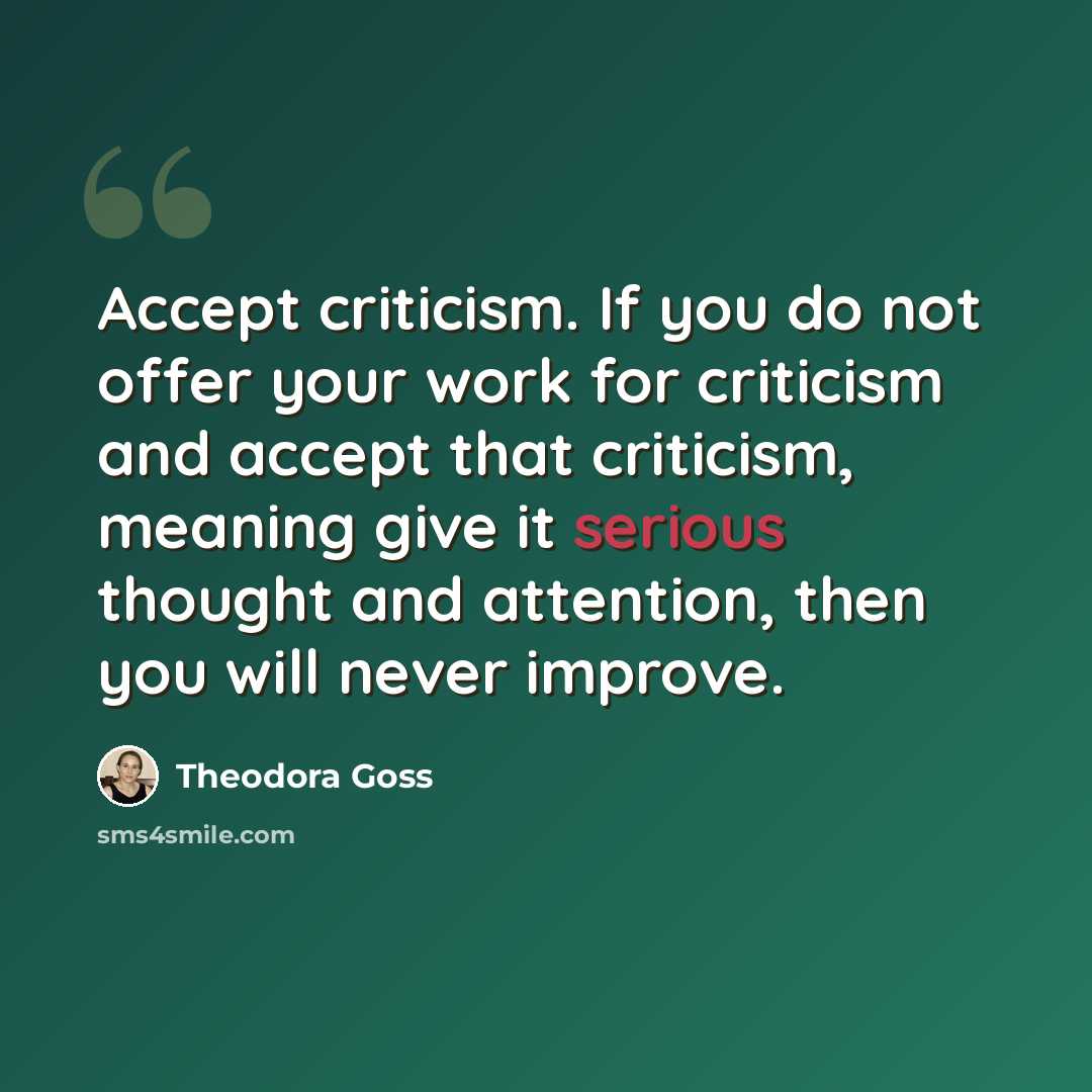 “Accept criticism. If you do not offer your work for criticism and accept that criticism, meaning give it serious thought and attention, then you will never improve.” quote by Theodora Goss