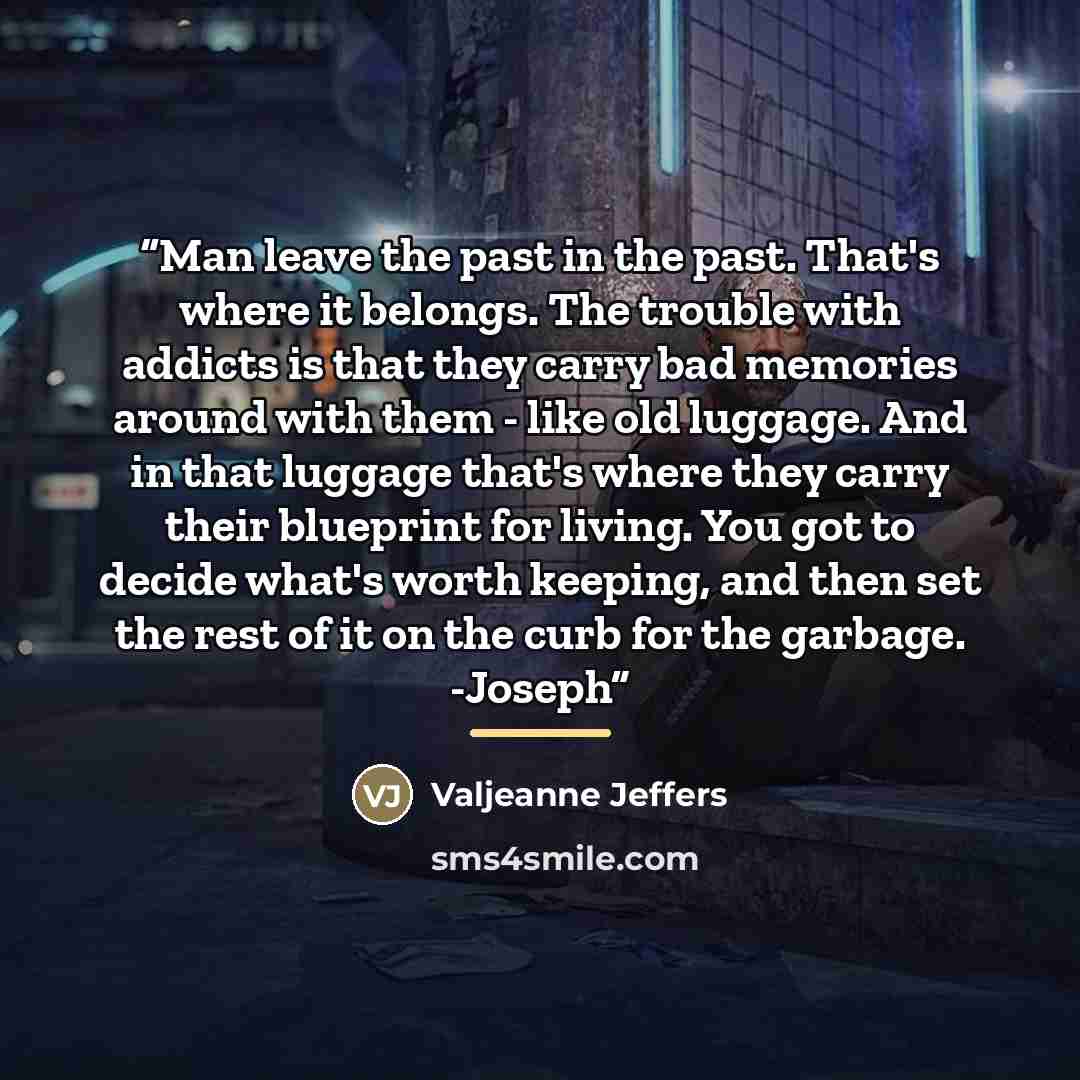 “Man leave the past in the past. That's where it belongs. The trouble with addicts is that they carry bad memories around with them - like old luggage. And in that luggage that's where they carry their blueprint for living. You got to decide what's worth keeping, and then set the rest of it on the…” quote by Valjeanne Jeffers