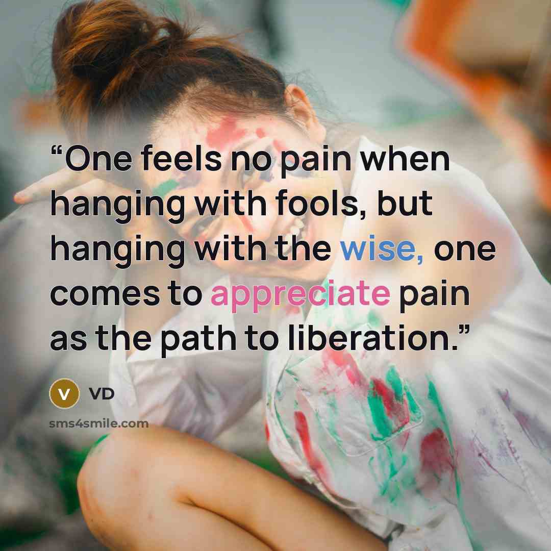 “One feels no pain when hanging with fools, but hanging with the wise, one comes to appreciate pain as the path to liberation.” quote by VD