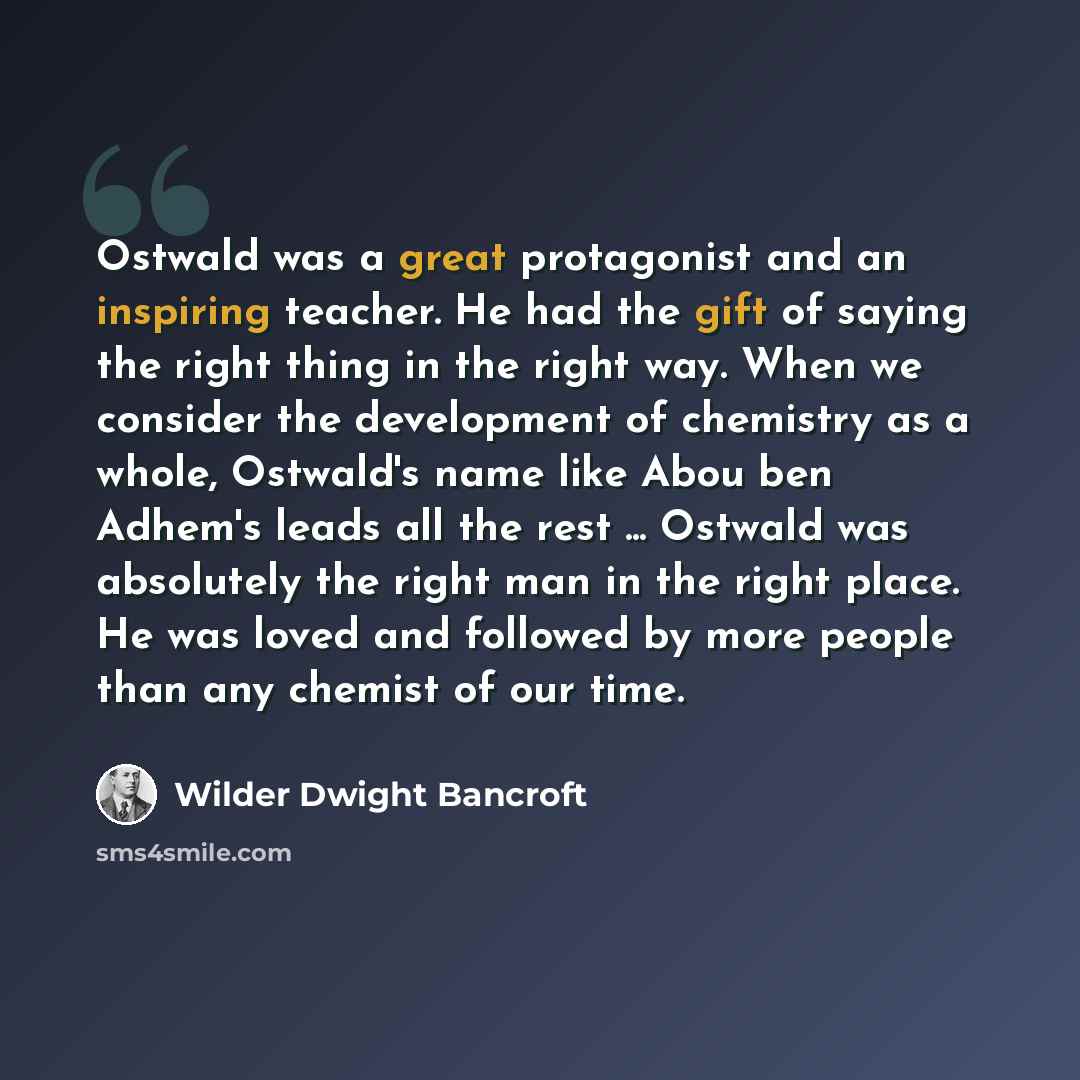 “Ostwald was a great protagonist and an inspiring teacher. He had the gift of saying the right thing in the right way. When we consider the development of chemistry as a whole, Ostwald's name like Abou ben Adhem's leads all the rest ... Ostwald was absolutely the right man in the right place. He…” quote by Wilder Dwight Bancroft