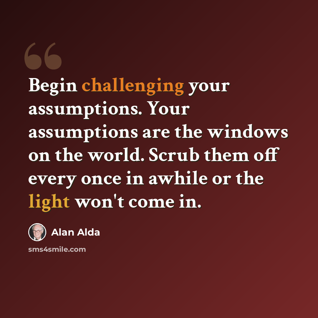 “Begin challenging your assumptions. Your assumptions are the windows on the world. Scrub them off every once in awhile or the light won't come in.” quote by Alan Alda