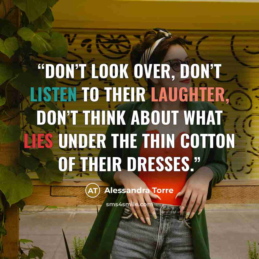 “Don’t look over, don’t listen to their laughter, don’t think about what lies under the thin cotton of their dresses.” quote by Alessandra Torre