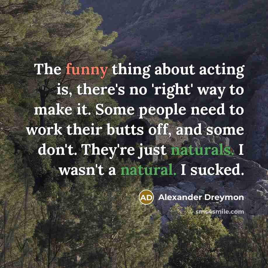 “The funny thing about acting is, there's no 'right' way to make it. Some people need to work their butts off, and some don't. They're just naturals. I wasn't a natural. I sucked.” quote by Alexander Dreymon