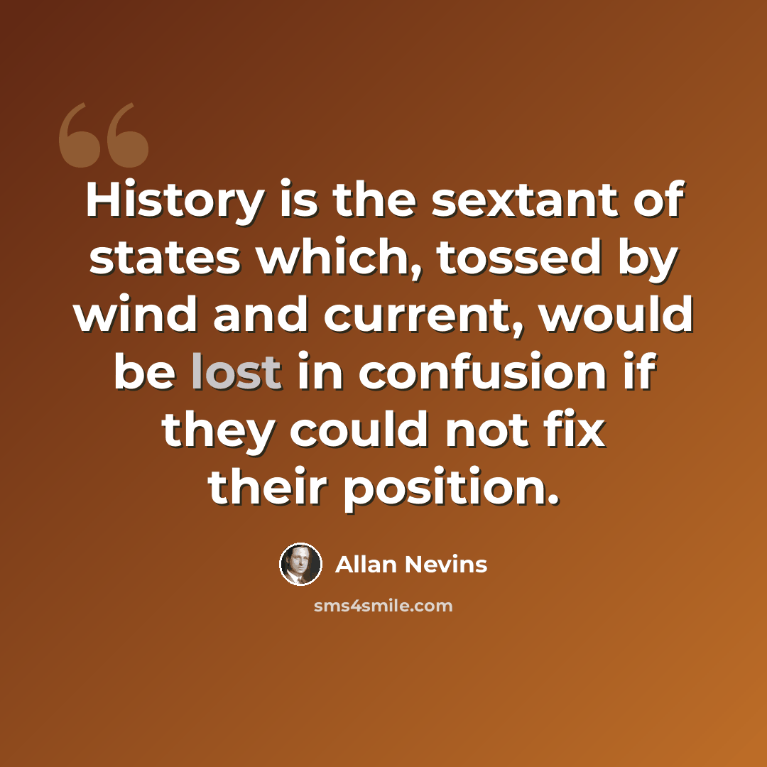 “History is the sextant of states which, tossed by wind and current, would be lost in confusion if they could not fix their position.” quote by Allan Nevins