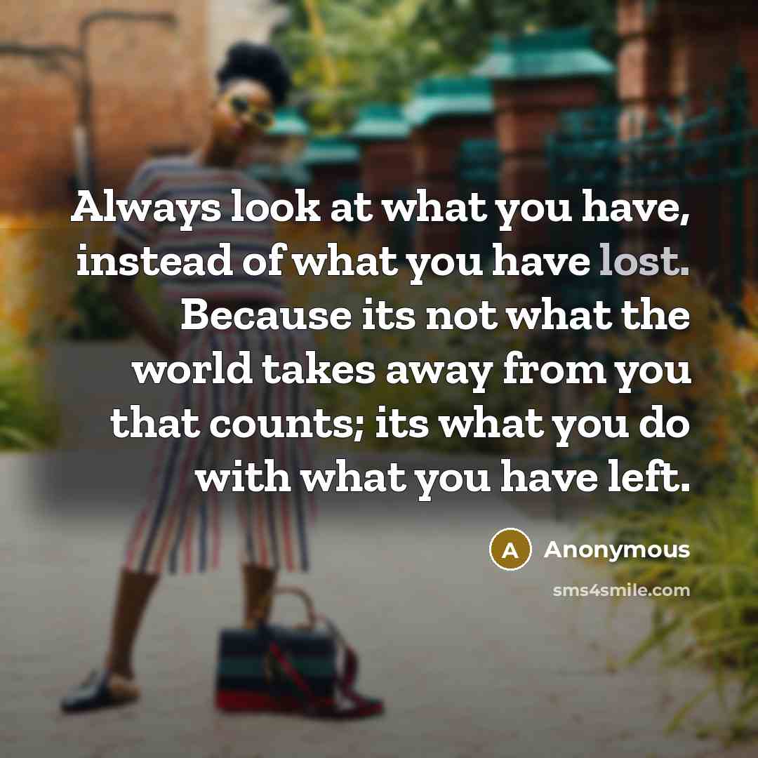 “Always look at what you have, instead of what you have lost. Because its not what the world takes away from you that counts; its what you do with what you have left.” quote by Anonymous