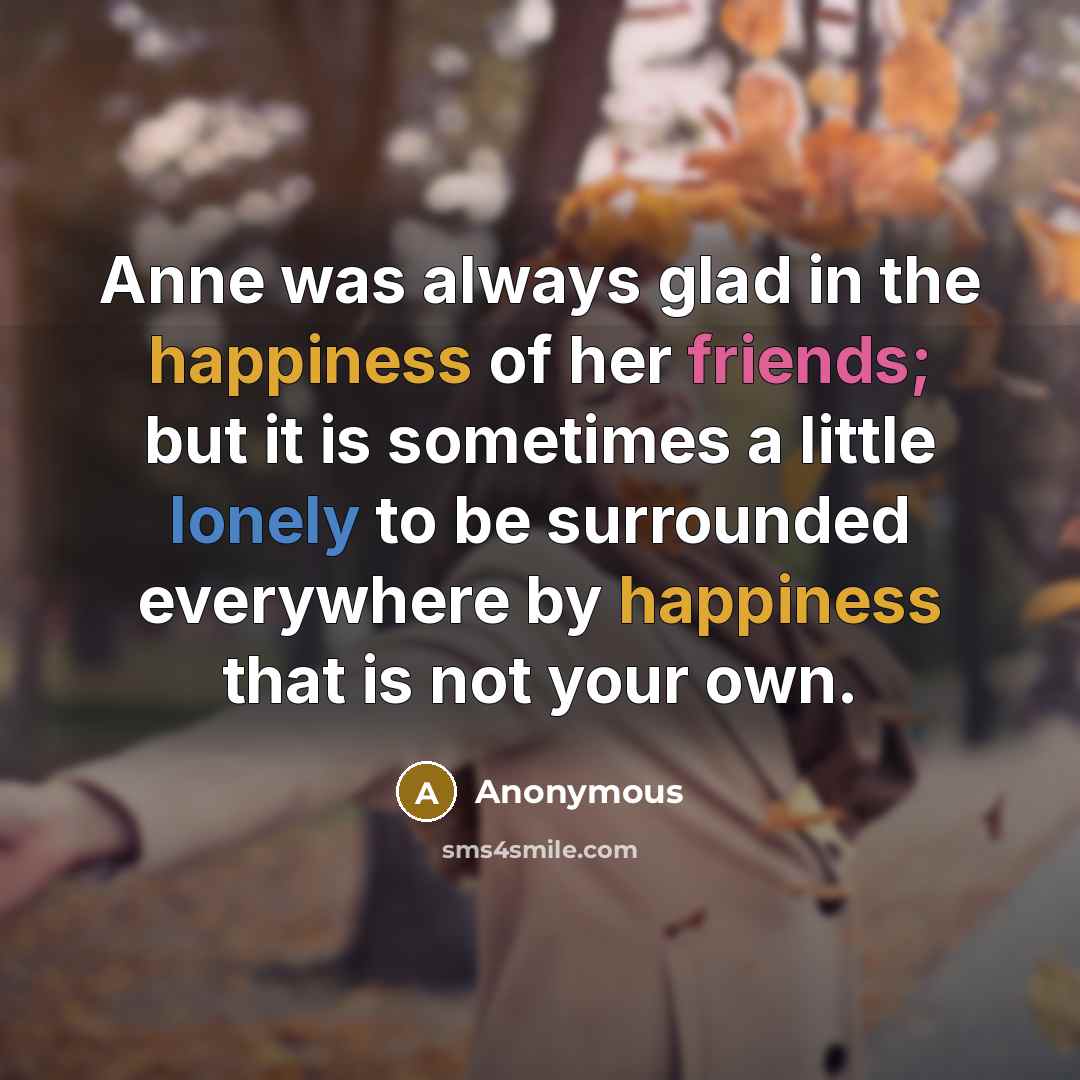 “Anne was always glad in the happiness of her friends; but it is sometimes a little lonely to be surrounded everywhere by happiness that is not your own.” quote by Anonymous