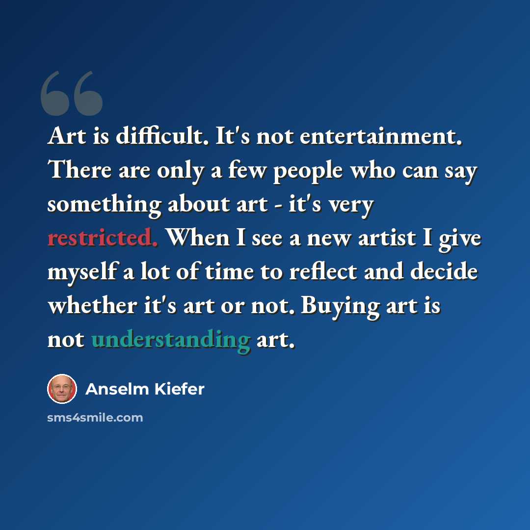 “Art is difficult. It's not entertainment. There are only a few people who can say something about art - it's very restricted. When I see a new artist I give myself a lot of time to reflect and decide whether it's art or not. Buying art is not understanding art.” quote by Anselm Kiefer