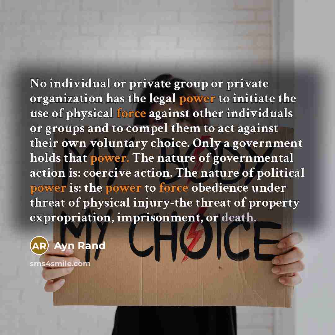 “No individual or private group or private organization has the legal power to initiate the use of physical force against other individuals or groups and to compel them to act against their own voluntary choice. Only a government holds that power. The nature of governmental action is: coercive…” quote by Ayn Rand