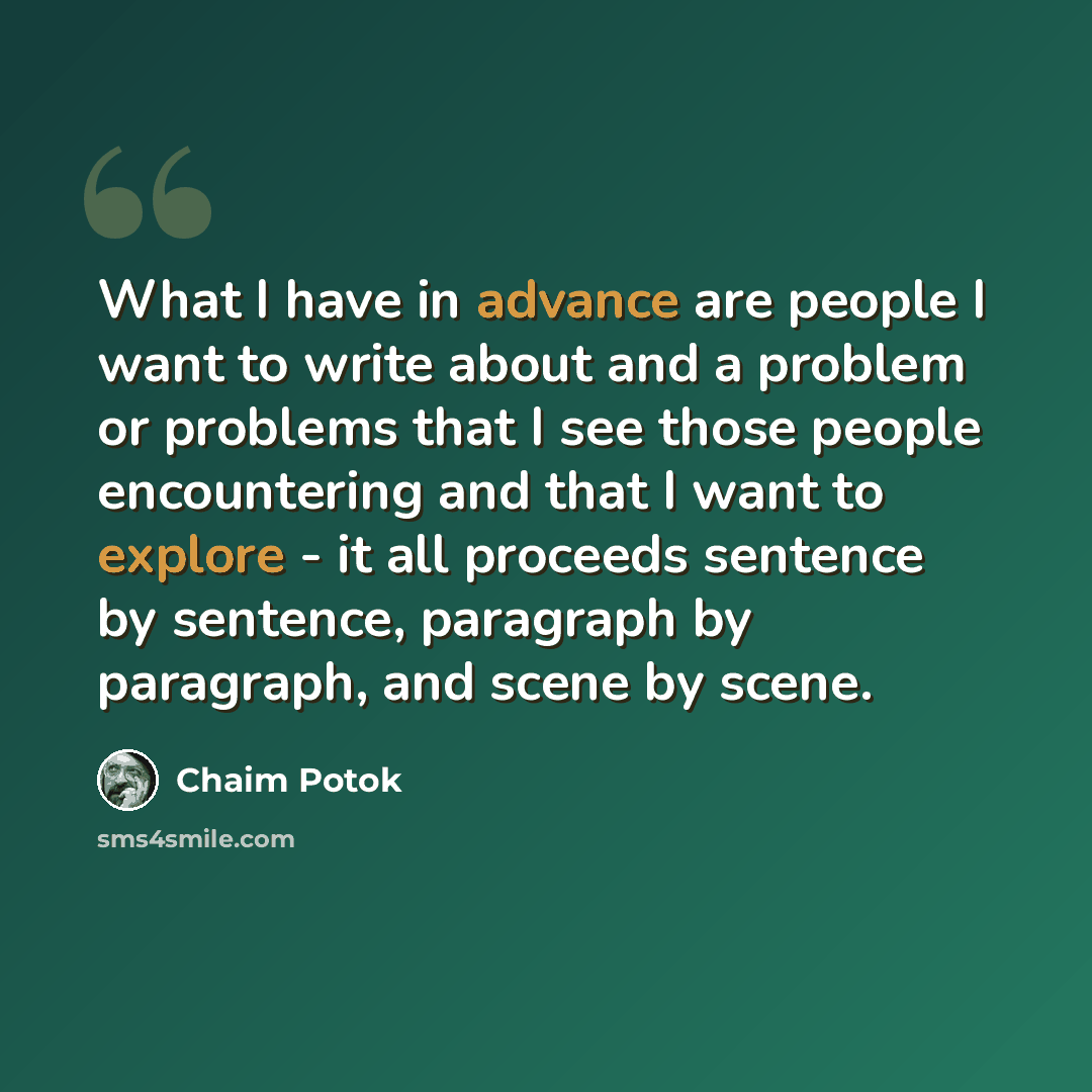 “What I have in advance are people I want to write about and a problem or problems that I see those people encountering and that I want to explore - it all proceeds sentence by sentence, paragraph by paragraph, and scene by scene.” quote by Chaim Potok