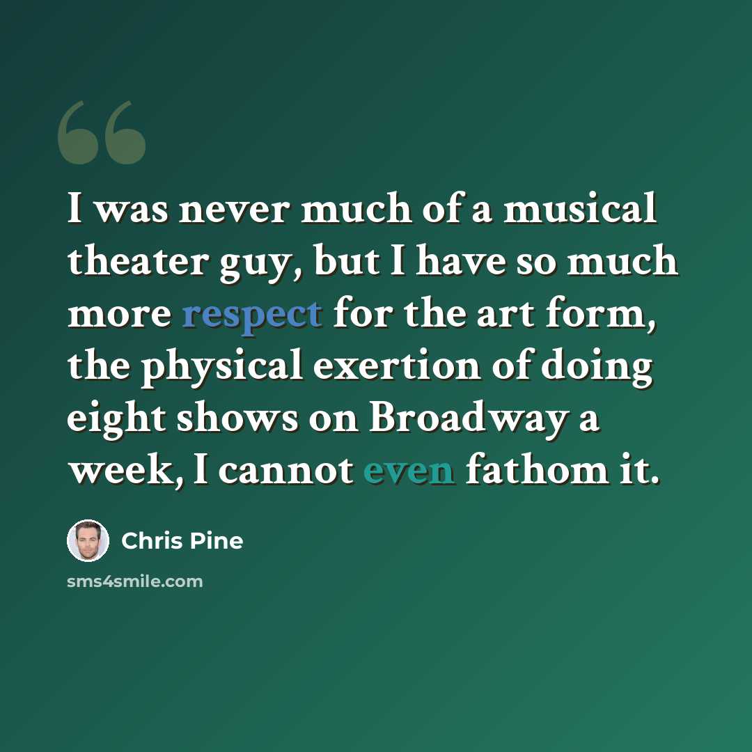 “I was never much of a musical theater guy, but I have so much more respect for the art form, the physical exertion of doing eight shows on Broadway a week, I cannot even fathom it.” quote by Chris Pine