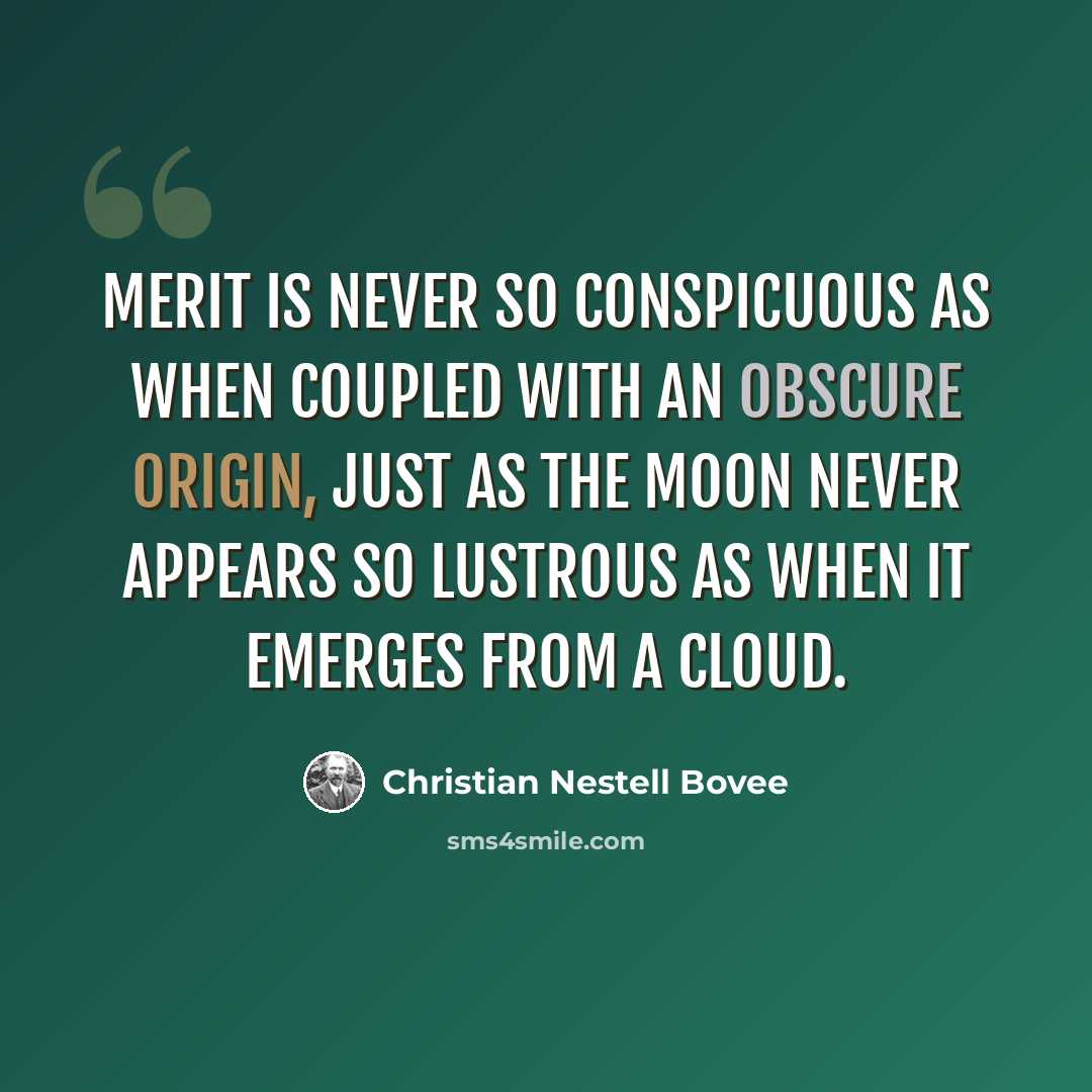 “Merit is never so conspicuous as when coupled with an obscure origin, just as the moon never appears so lustrous as when it emerges from a cloud.” quote by Christian Nestell Bovee