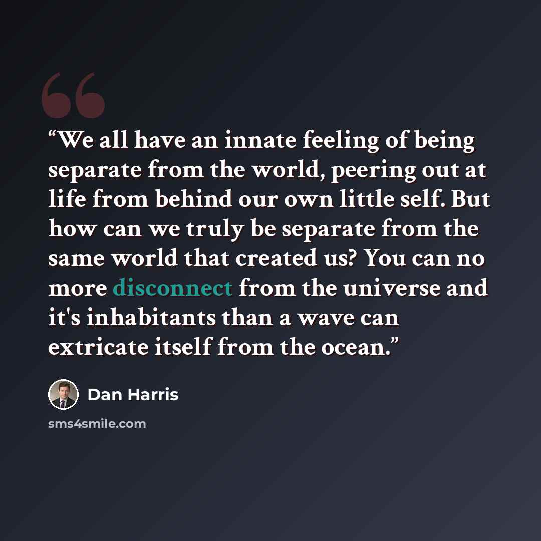 “We all have an innate feeling of being separate from the world, peering out at life from behind our own little self. But how can we truly be separate from the same world that created us? You can no more disconnect from the universe and it's inhabitants than a wave can extricate itself from the…” quote by Dan Harris