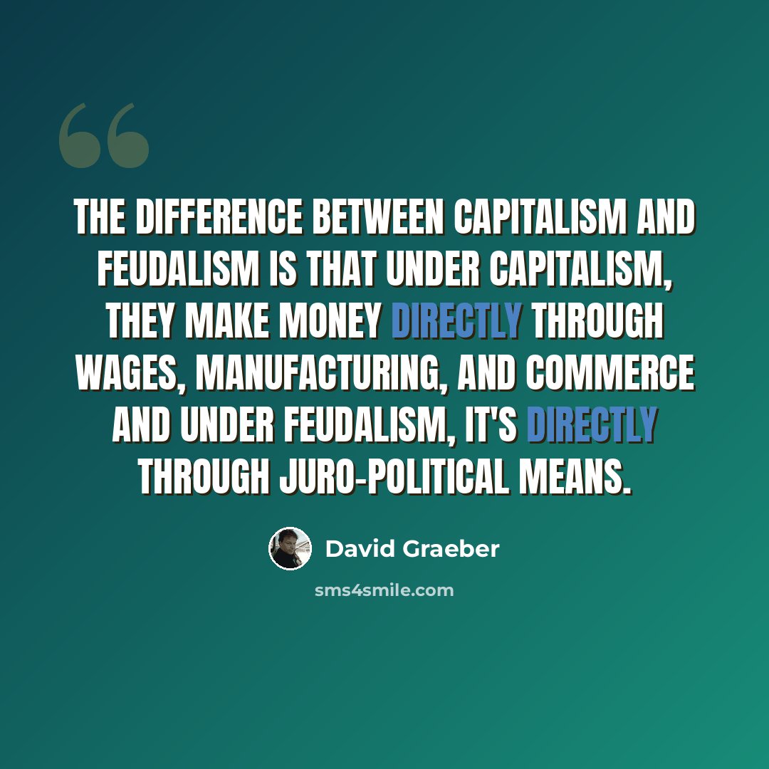 “The difference between capitalism and feudalism is that under capitalism, they make money directly through wages, manufacturing, and commerce and under feudalism, it's directly through juro-political means.” quote by David Graeber