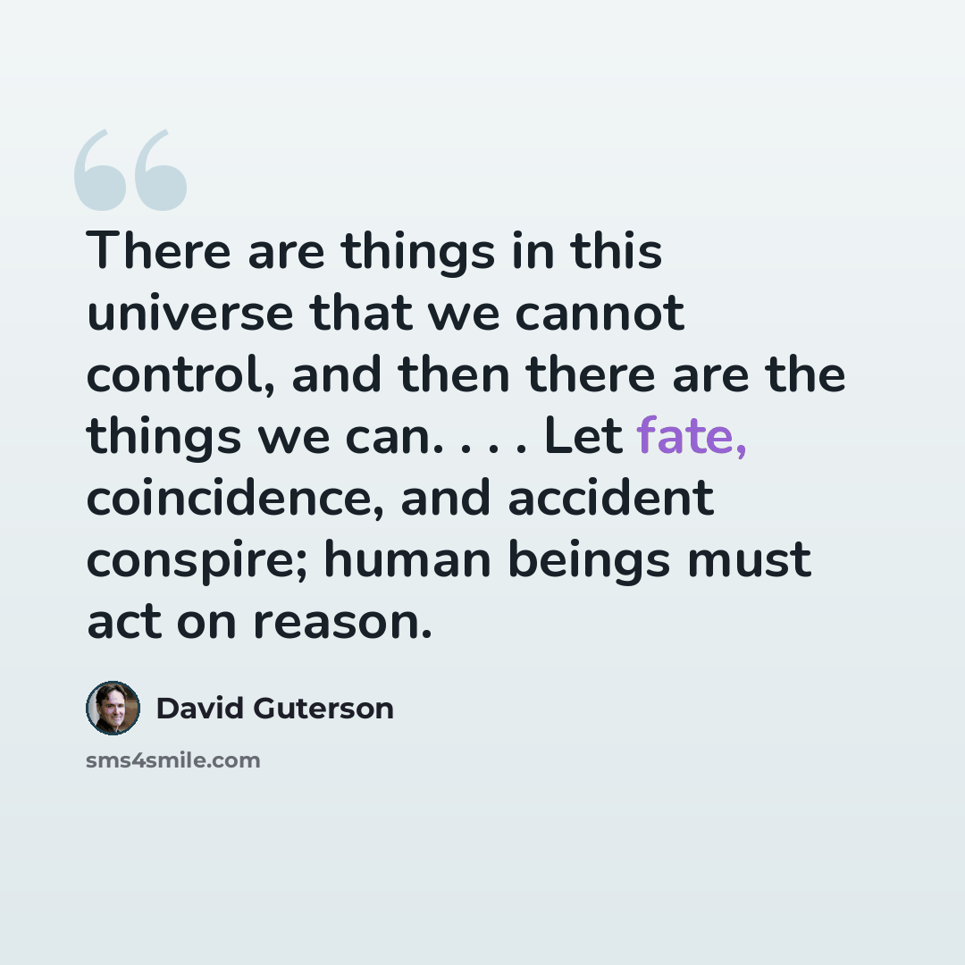 “There are things in this universe that we cannot control, and then there are the things we can. . . . Let fate, coincidence, and accident conspire; human beings must act on reason.” quote by David Guterson