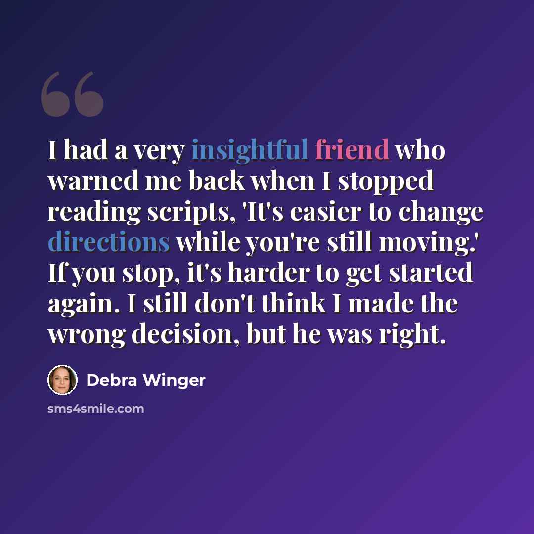 “I had a very insightful friend who warned me back when I stopped reading scripts, 'It's easier to change directions while you're still moving.' If you stop, it's harder to get started again. I still don't think I made the wrong decision, but he was right.” quote by Debra Winger