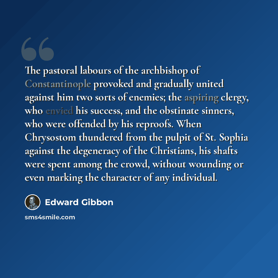 “The pastoral labours of the archbishop of Constantinople provoked and gradually united against him two sorts of enemies; the aspiring clergy, who envied his success, and the obstinate sinners, who were offended by his reproofs. When Chrysostom thundered from the pulpit of St. Sophia against the…” quote by Edward Gibbon