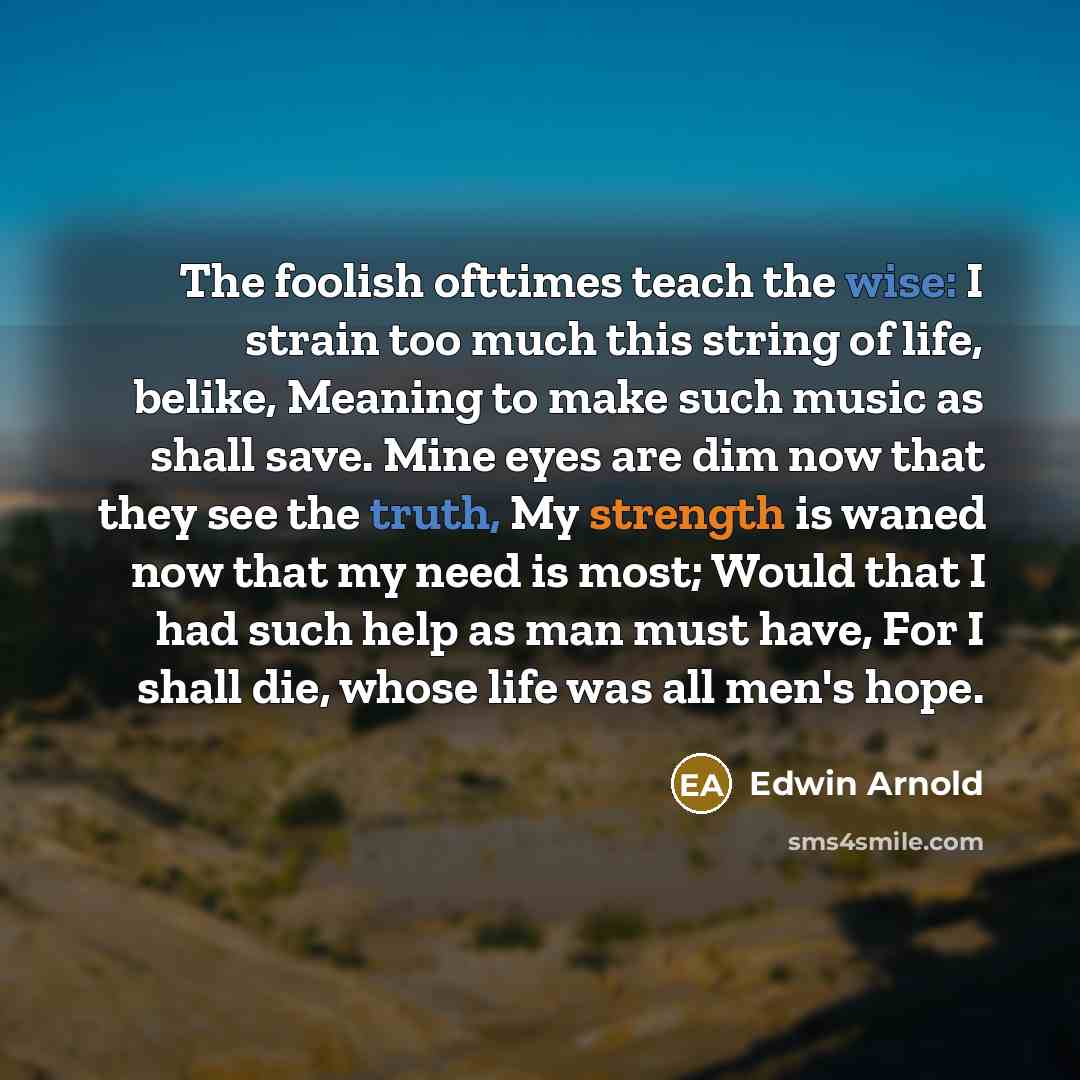 “The foolish ofttimes teach the wise: I strain too much this string of life, belike, Meaning to make such music as shall save. Mine eyes are dim now that they see the truth, My strength is waned now that my need is most; Would that I had such help as man must have, For I shall die, whose life was…” quote by Edwin Arnold
