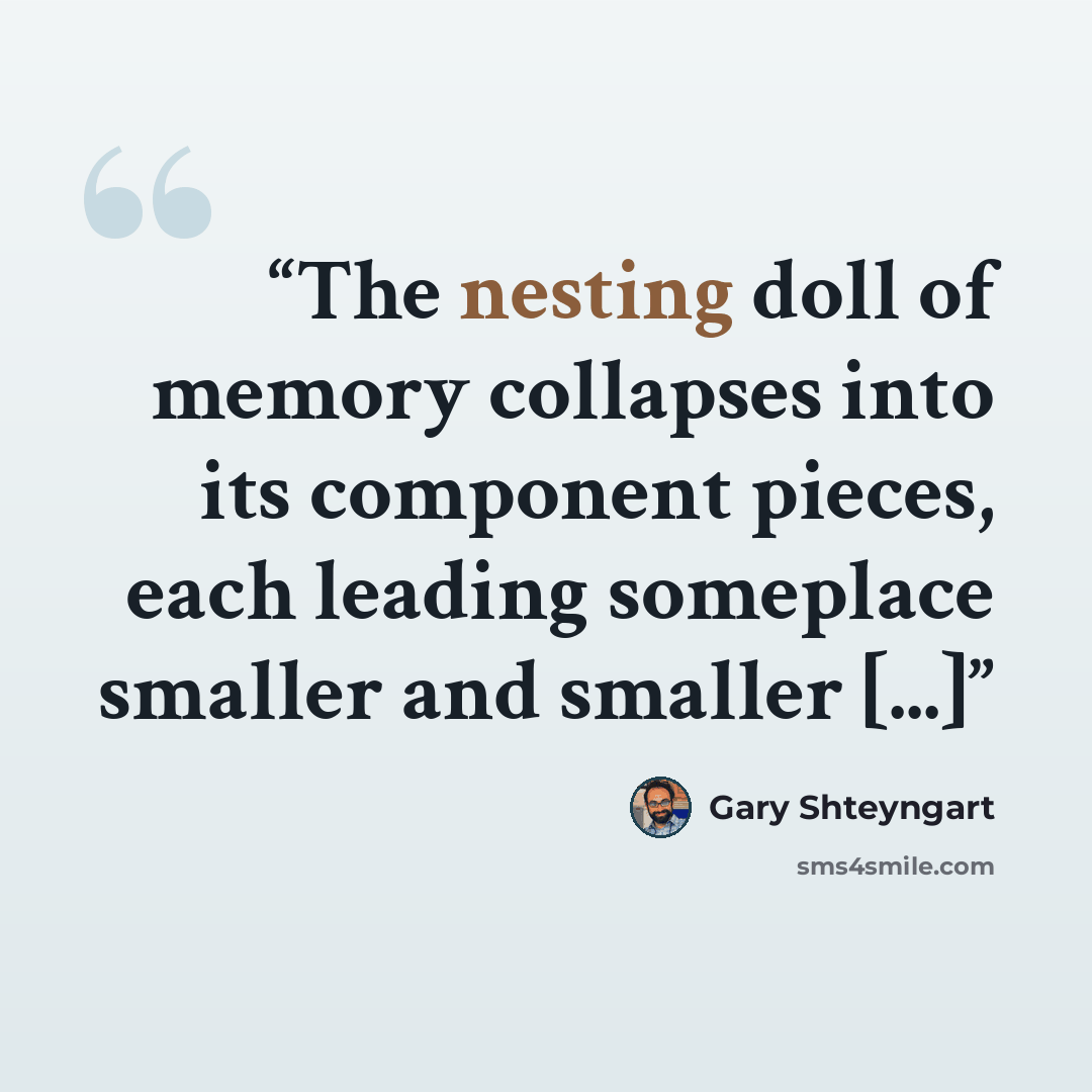 “The nesting doll of memory collapses into its component pieces, each leading someplace smaller and smaller [...]” quote by Gary Shteyngart