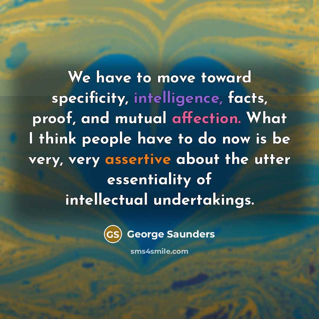 “We have to move toward specificity, intelligence, facts, proof, and mutual affection. What I think people have to do now is be very, very assertive about the utter essentiality of intellectual undertakings.” quote by George Saunders