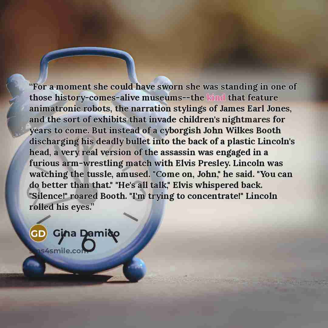 “For a moment she could have sworn she was standing in one of those history-comes-alive museums--the kind that feature animatronic robots, the narration stylings of James Earl Jones, and the sort of exhibits that invade children's nightmares for years to come. But instead of a cyborgish John Wilkes…” quote by Gina Damico