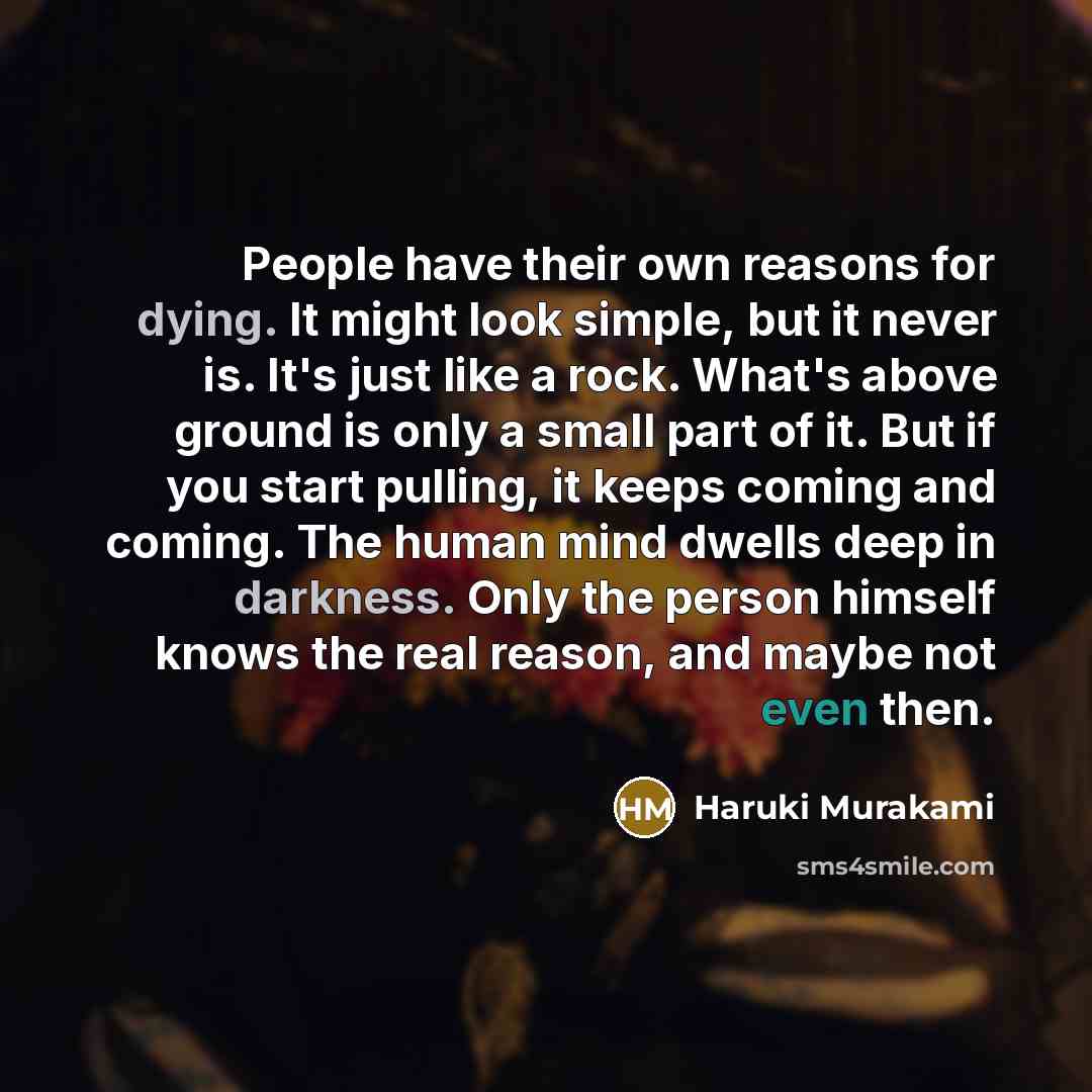 “People have their own reasons for dying. It might look simple, but it never is. It's just like a rock. What's above ground is only a small part of it. But if you start pulling, it keeps coming and coming. The human mind dwells deep in darkness. Only the person himself knows the real reason, and…” quote by Haruki Murakami