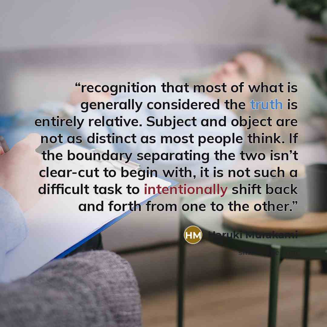 “recognition that most of what is generally considered the truth is entirely relative. Subject and object are not as distinct as most people think. If the boundary separating the two isn’t clear-cut to begin with, it is not such a difficult task to intentionally shift back and forth from one to the…” quote by Haruki Murakami