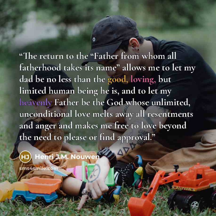 “The return to the “Father from whom all fatherhood takes its name” allows me to let my dad be no less than the good, loving, but limited human being he is, and to let my heavenly Father be the God whose unlimited, unconditional love melts away all resentments and anger and makes me free to love…” quote by Henri J.M. Nouwen