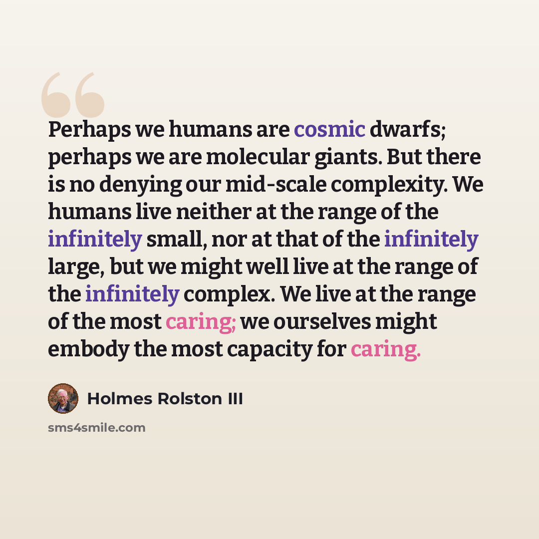 “Perhaps we humans are cosmic dwarfs; perhaps we are molecular giants. But there is no denying our mid-scale complexity. We humans live neither at the range of the infinitely small, nor at that of the infinitely large, but we might well live at the range of the infinitely complex. We live at the…” quote by Holmes Rolston III