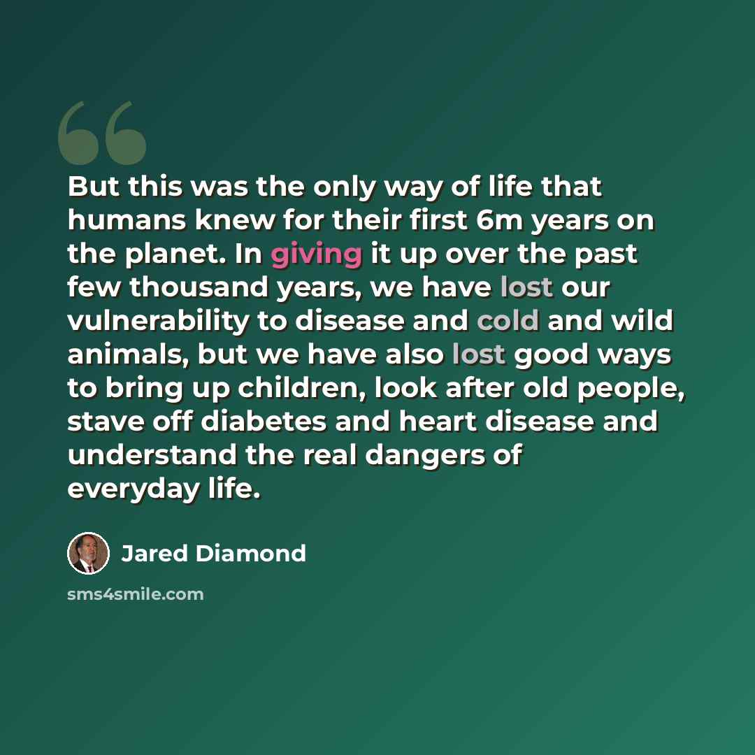 “But this was the only way of life that humans knew for their first 6m years on the planet. In giving it up over the past few thousand years, we have lost our vulnerability to disease and cold and wild animals, but we have also lost good ways to bring up children, look after old people, stave off…” quote by Jared Diamond