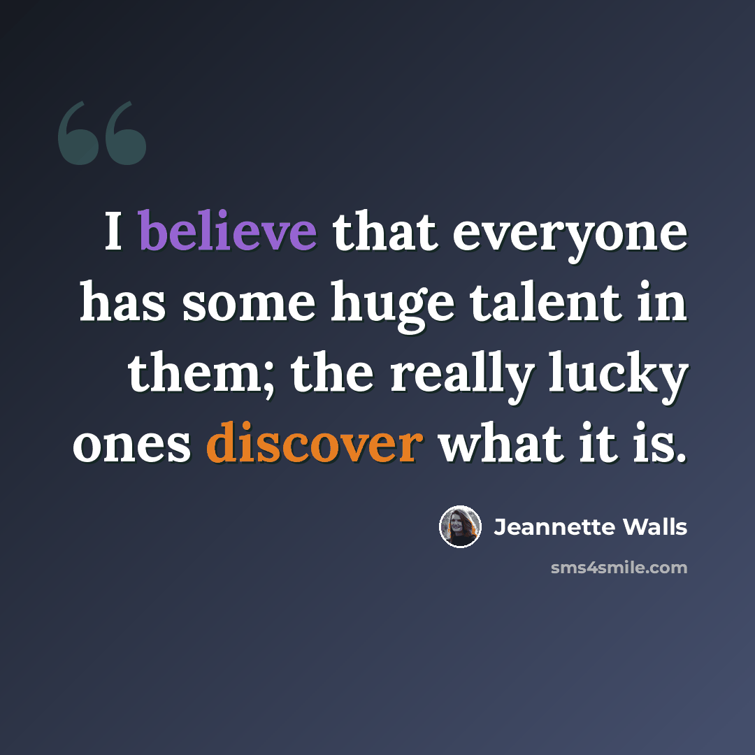 “I believe that everyone has some huge talent in them; the really lucky ones discover what it is.” quote by Jeannette Walls