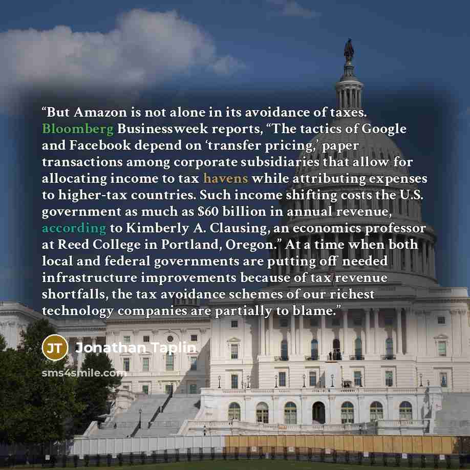 “But Amazon is not alone in its avoidance of taxes. Bloomberg Businessweek reports, “The tactics of Google and Facebook depend on ‘transfer pricing,’ paper transactions among corporate subsidiaries that allow for allocating income to tax havens while attributing expenses to higher-tax countries…” quote by Jonathan Taplin