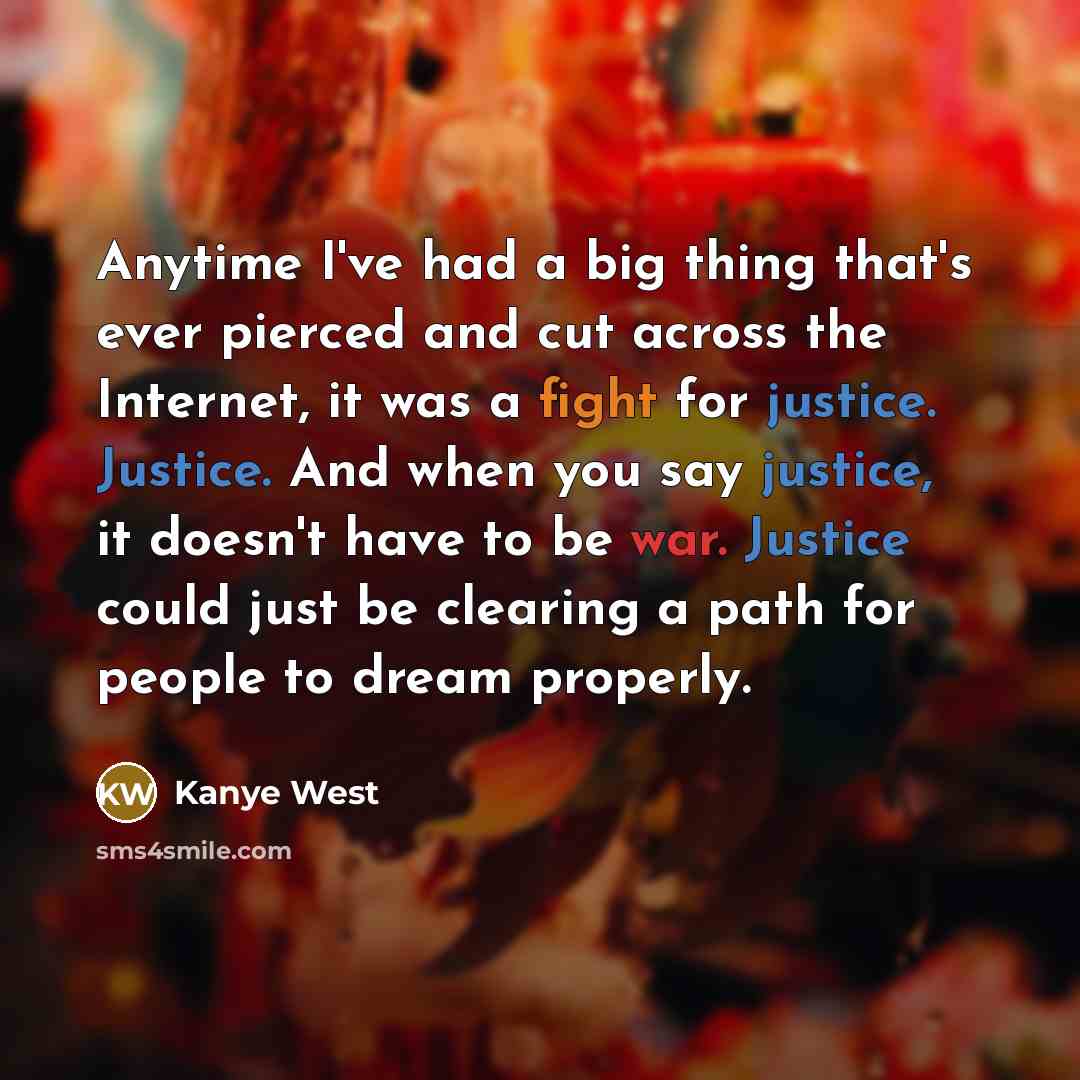 “Anytime I've had a big thing that's ever pierced and cut across the Internet, it was a fight for justice. Justice. And when you say justice, it doesn't have to be war. Justice could just be clearing a path for people to dream properly.” quote by Kanye West