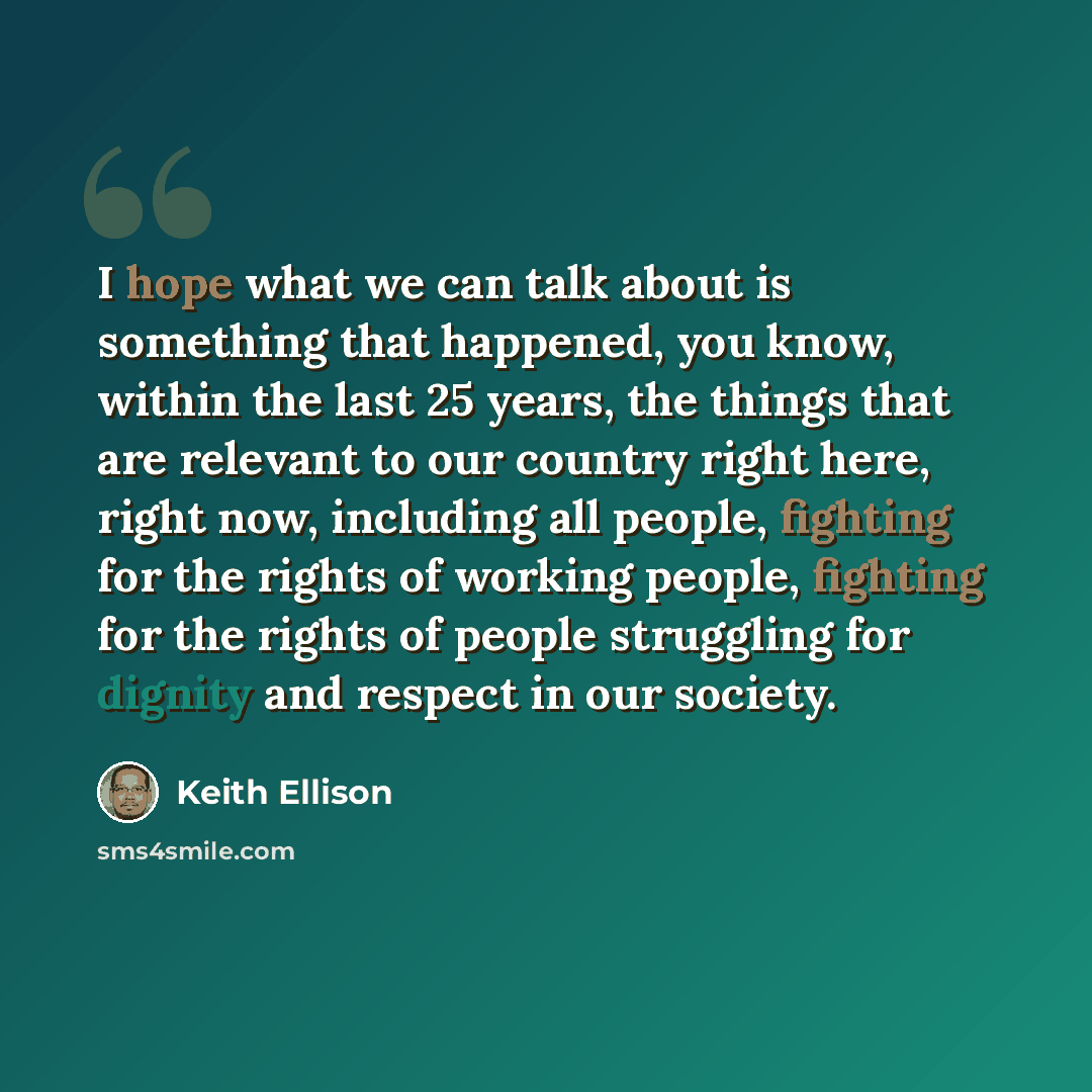 “I hope what we can talk about is something that happened, you know, within the last 25 years, the things that are relevant to our country right here, right now, including all people, fighting for the rights of working people, fighting for the rights of people struggling for dignity and respect in…” quote by Keith Ellison