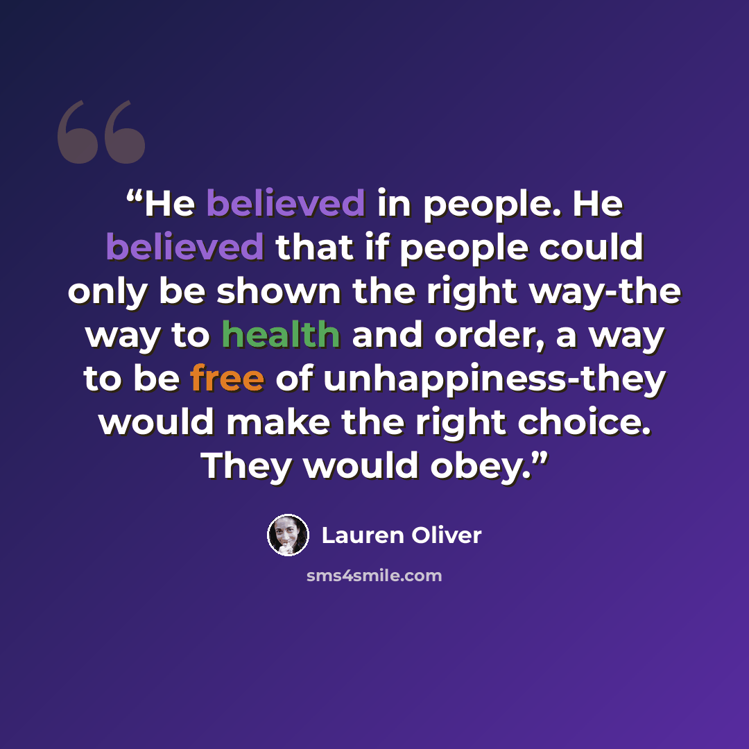 “He believed in people. He believed that if people could only be shown the right way-the way to health and order, a way to be free of unhappiness-they would make the right choice. They would obey.” quote by Lauren Oliver