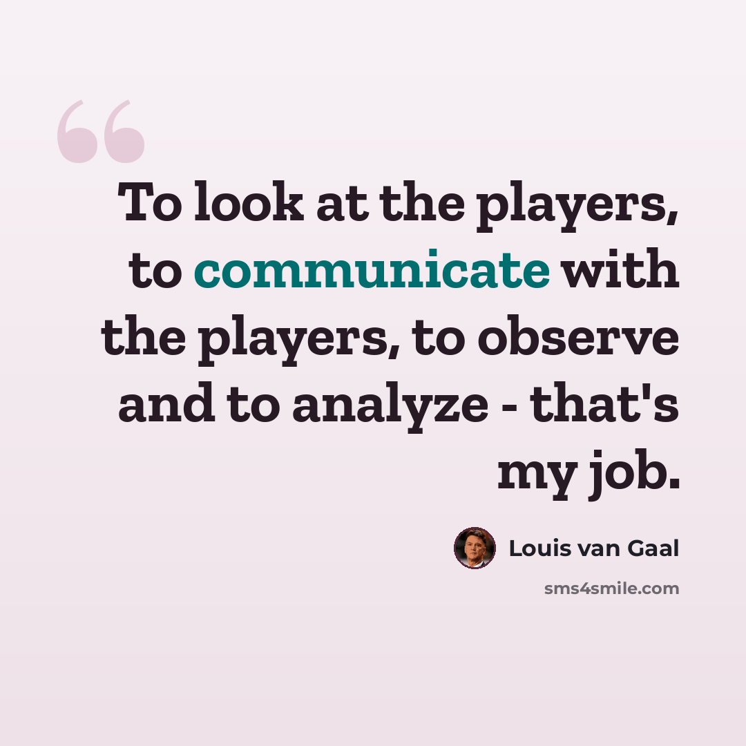 “To look at the players, to communicate with the players, to observe and to analyze - that's my job.” quote by Louis van Gaal
