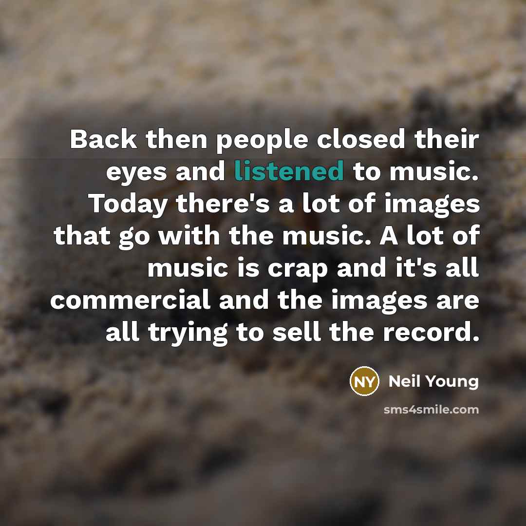 “Back then people closed their eyes and listened to music. Today there's a lot of images that go with the music. A lot of music is crap and it's all commercial and the images are all trying to sell the record.” quote by Neil Young